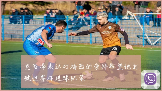 克洛泽表达对梅西的崇拜希望他打破世界杯进球纪录