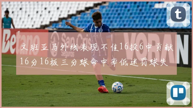 文班亚马外线表现不佳16投6中贡献16分16板三分球命中率低迷罚球失准影响球队表现