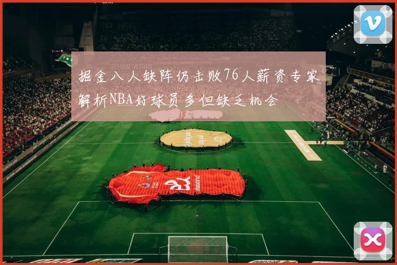 掘金八人缺阵仍击败76人薪资专家解析NBA好球员多但缺乏机会