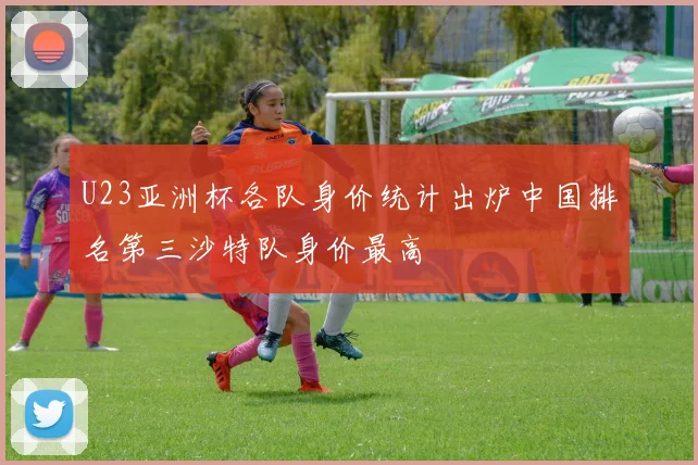 U23亚洲杯各队身价统计出炉中国排名第三沙特队身价最高