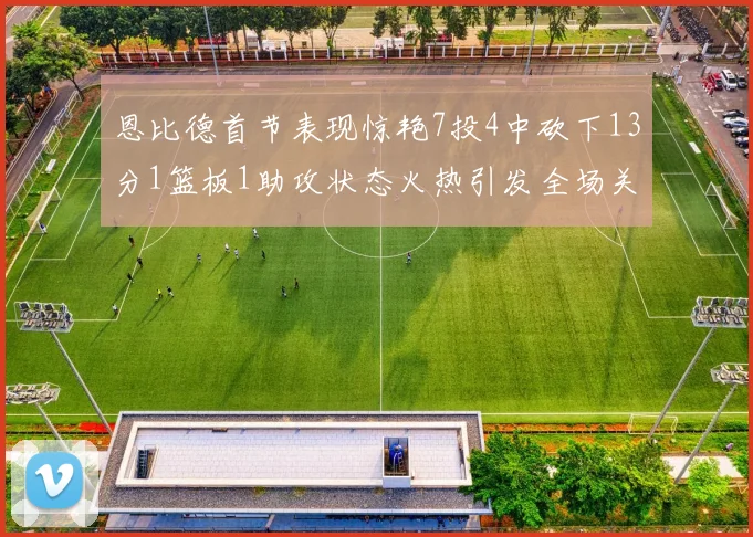 恩比德首节表现惊艳7投4中砍下13分1篮板1助攻状态火热引发全场关注