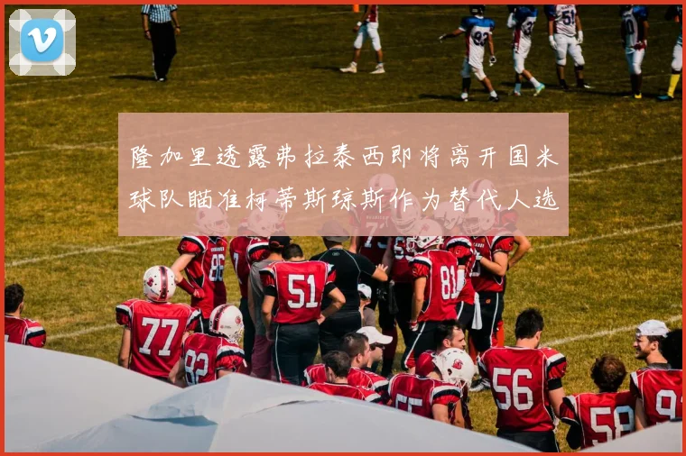 隆加里透露弗拉泰西即将离开国米球队瞄准柯蒂斯琼斯作为替代人选